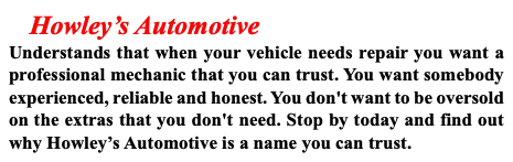  Howley’s Automotive Understands that when your vehicle needs repair you want a professional mechanic that you can trust. You want somebody experienced, reliable and honest. You don't want to be oversold on the extras that you don't need. Stop by today and find out why Howley’s Automotive is a name you can trust.